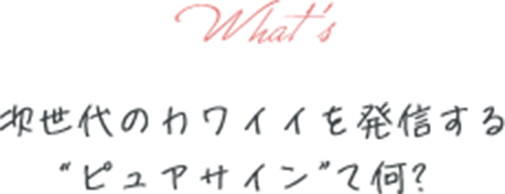 次世代のカワイイを発信するピュアサイン”て何!?